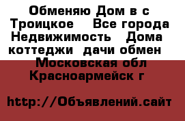 Обменяю Дом в с.Троицкое  - Все города Недвижимость » Дома, коттеджи, дачи обмен   . Московская обл.,Красноармейск г.